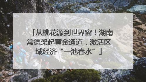 从桃花源到世界窗！湖南常德架起黄金通道，激活区域经济“一池春水”