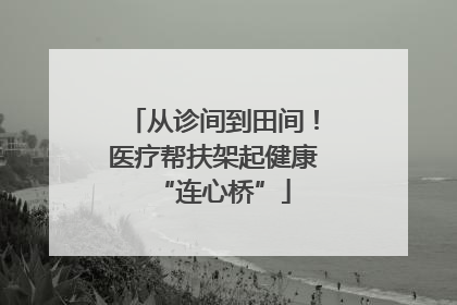 从诊间到田间！医疗帮扶架起健康“连心桥”