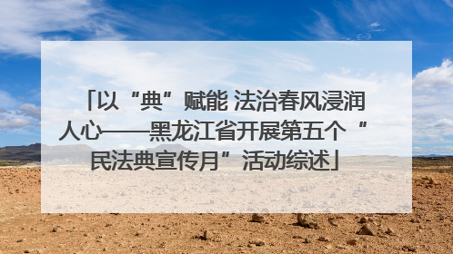 以“典”赋能 法治春风浸润人心——黑龙江省开展第五个“民法典宣传月”活动综述