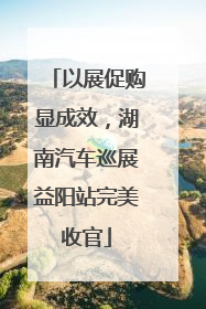 以展促购显成效，湖南汽车巡展益阳站完美收官