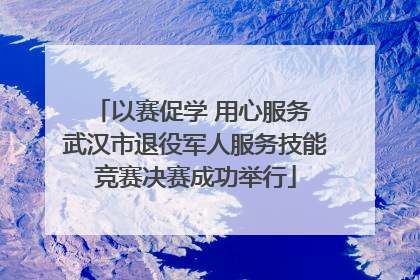 以赛促学 用心服务 武汉市退役军人服务技能竞赛决赛成功举行