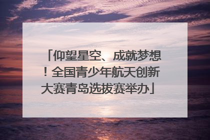 仰望星空、成就梦想！全国青少年航天创新大赛青岛选拔赛举办