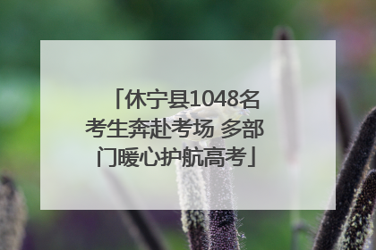 休宁县1048名考生奔赴考场 多部门暖心护航高考