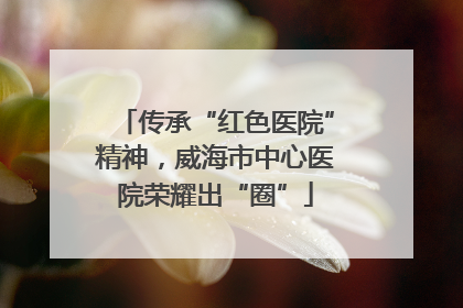 传承“红色医院”精神，威海市中心医院荣耀出“圈”