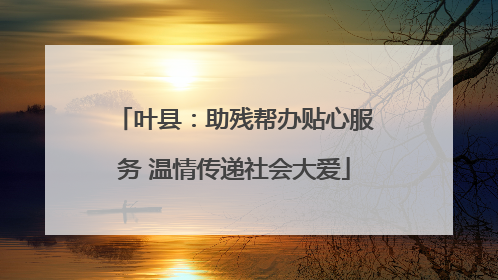 叶县：助残帮办贴心服务 温情传递社会大爱