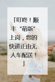 叮咚！顺丰“萌新”上岗，您的快递正由无人车配送！