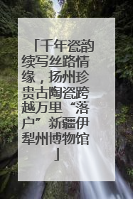 千年瓷韵续写丝路情缘，扬州珍贵古陶瓷跨越万里“落户”新疆伊犁州博物馆