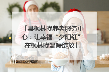 县枫林晚养老服务中心：让幸福“夕阳红”在枫林晚温暖绽放