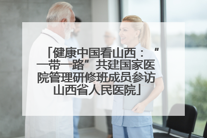 健康中国看山西：“一带一路”共建国家医院管理研修班成员参访山西省人民医院