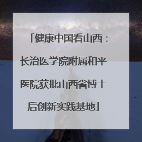 健康中国看山西：长治医学院附属和平医院获批山西省博士后创新实践基地