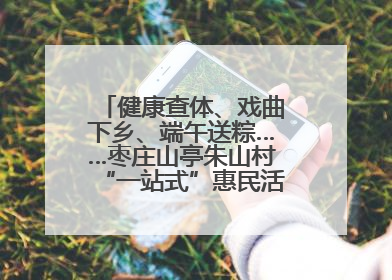 健康查体、戏曲下乡、端午送粽……枣庄山亭朱山村“一站式”惠民活动暖民心