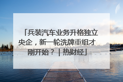 兵装汽车业务升格独立央企，新一轮洗牌重组才刚开始？｜热财经