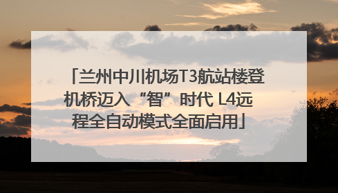 兰州中川机场T3航站楼登机桥迈入“智”时代 L4远程全自动模式全面启用