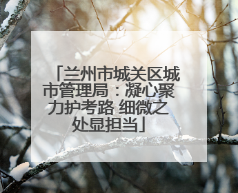 兰州市城关区城市管理局：凝心聚力护考路 细微之处显担当
