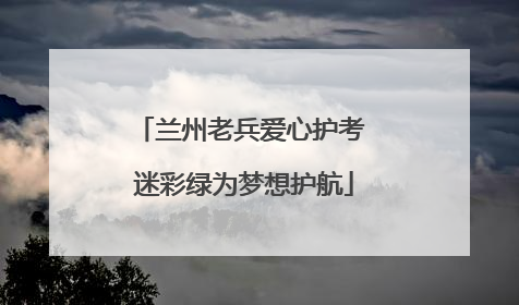 兰州老兵爱心护考 迷彩绿为梦想护航