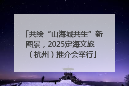 共绘“山海城共生”新图景，2025定海文旅（杭州）推介会举行