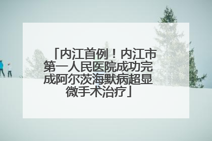 内江首例！内江市第一人民医院成功完成阿尔茨海默病超显微手术治疗