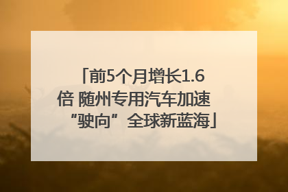 前5个月增长1.6倍 随州专用汽车加速“驶向”全球新蓝海