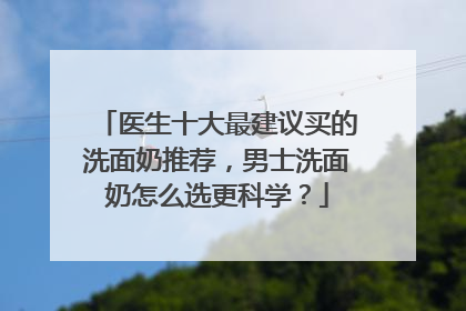 医生十大最建议买的洗面奶推荐，男士洗面奶怎么选更科学？
