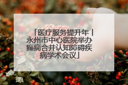 医疗服务提升年丨永州市中心医院举办癫痫合并认知障碍疾病学术会议
