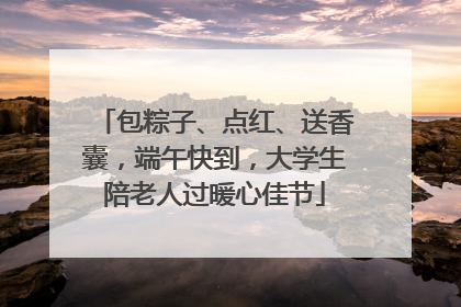 包粽子、点红、送香囊，端午快到，大学生陪老人过暖心佳节