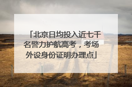 北京日均投入近七千名警力护航高考，考场外设身份证明办理点