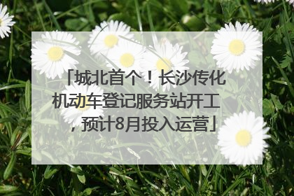 城北首个！长沙传化机动车登记服务站开工，预计8月投入运营