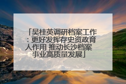 吴桂英调研档案工作：更好发挥存史资政育人作用 推动长沙档案事业高质量发展