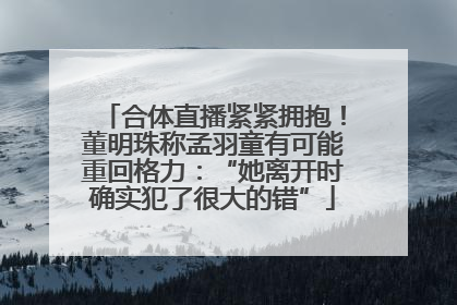 合体直播紧紧拥抱！董明珠称孟羽童有可能重回格力：“她离开时确实犯了很大的错”