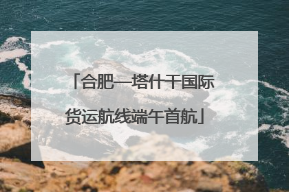 合肥—塔什干国际货运航线端午首航