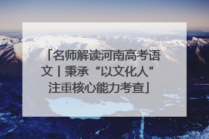 名师解读河南高考语文丨秉承“以文化人” 注重核心能力考查