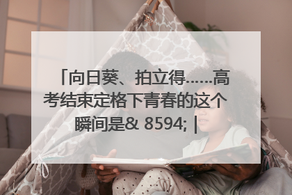 向日葵、拍立得……高考结束定格下青春的这个瞬间是& 8594;｜2025四川高考
