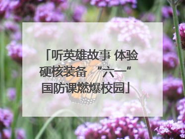 听英雄故事 体验硬核装备 “六一”国防课燃爆校园