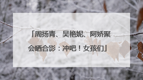 周扬青、吴艳妮、阿娇聚会晒合影：冲吧！女孩们