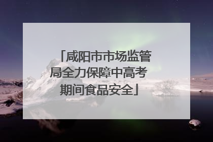 咸阳市市场监管局全力保障中高考期间食品安全