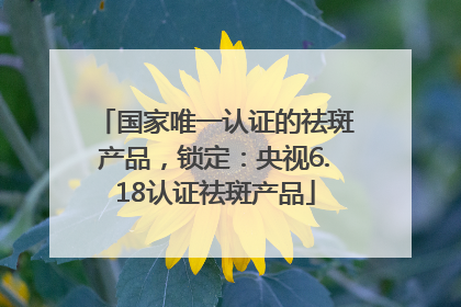 国家唯一认证的祛斑产品，锁定：央视6.18认证祛斑产品