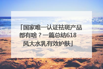 国家唯一认证祛斑产品都有啥？一篇总结618风大水乳有效护肤