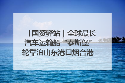国资驿站｜全球最长汽车运输船“泰斯堡”轮靠泊山东港口烟台港；渤海最大油气平台完成浮托安装