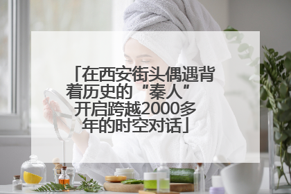 在西安街头偶遇背着历史的“秦人” 开启跨越2000多年的时空对话
