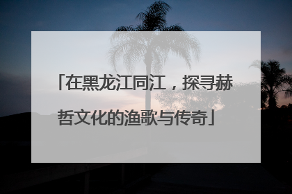 在黑龙江同江，探寻赫哲文化的渔歌与传奇