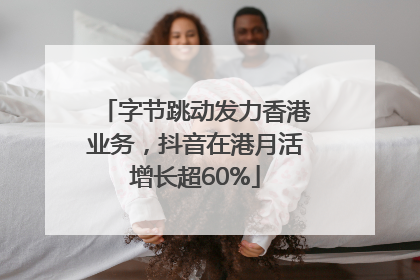 字节跳动发力香港业务，抖音在港月活增长超60%