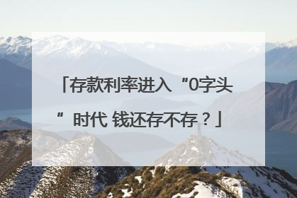 存款利率进入“0字头”时代 钱还存不存？