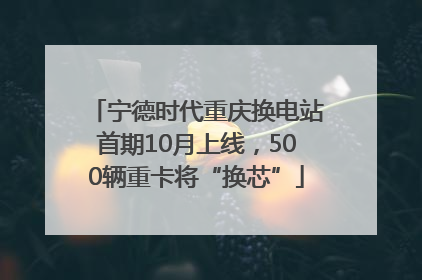 宁德时代重庆换电站首期10月上线，500辆重卡将“换芯”
