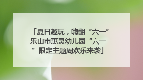 夏日趣玩，嗨翻“六一” 乐山市惠灵幼儿园“六一”限定主题周欢乐来袭