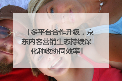多平台合作升级，京东内容营销生态持续深化种收协同效率