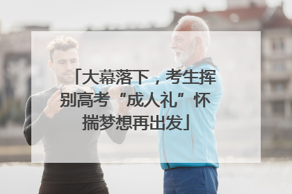 大幕落下，考生挥别高考“成人礼”怀揣梦想再出发