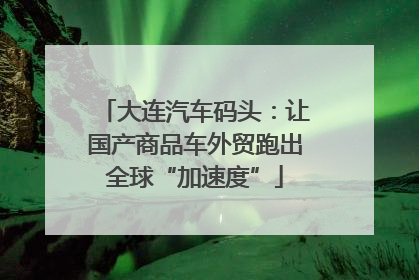 大连汽车码头：让国产商品车外贸跑出全球“加速度”