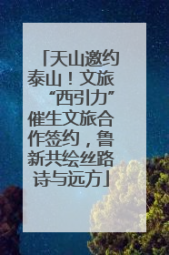 天山邀约泰山！文旅“西引力”催生文旅合作签约，鲁新共绘丝路诗与远方