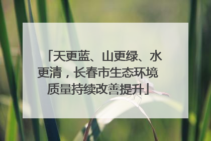 天更蓝、山更绿、水更清，长春市生态环境质量持续改善提升