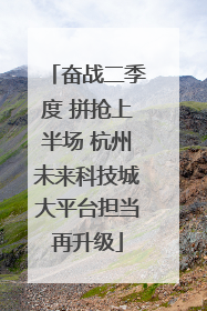 奋战二季度 拼抢上半场 杭州未来科技城大平台担当再升级